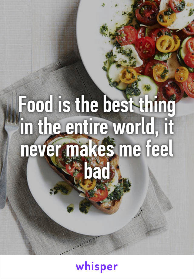 Food is the best thing in the entire world, it never makes me feel bad