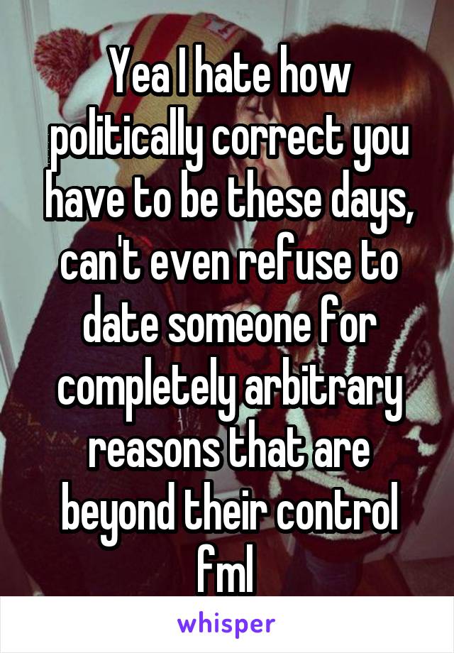 Yea I hate how politically correct you have to be these days, can't even refuse to date someone for completely arbitrary reasons that are beyond their control fml 