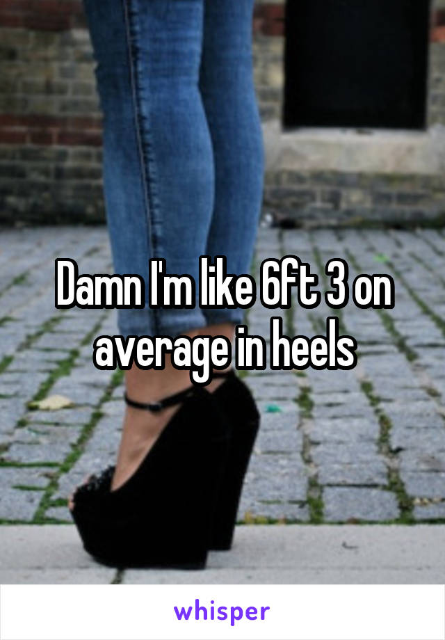 Damn I'm like 6ft 3 on average in heels