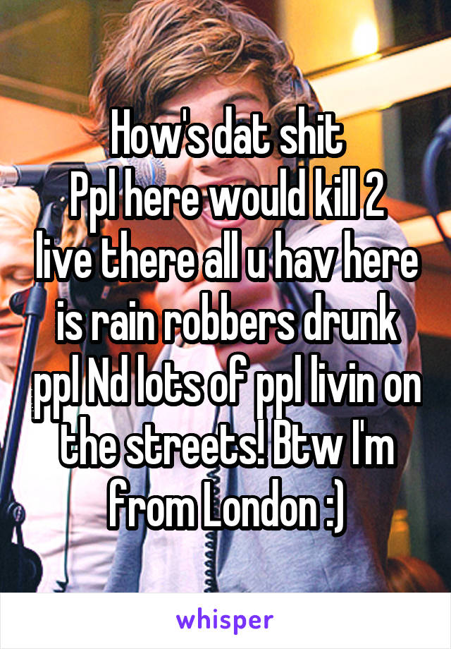 How's dat shit
Ppl here would kill 2 live there all u hav here is rain robbers drunk ppl Nd lots of ppl livin on the streets! Btw I'm from London :)