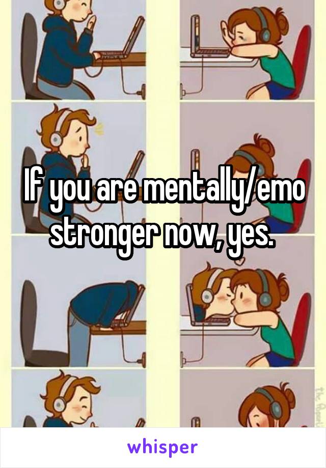If you are mentally/emo stronger now, yes. 
