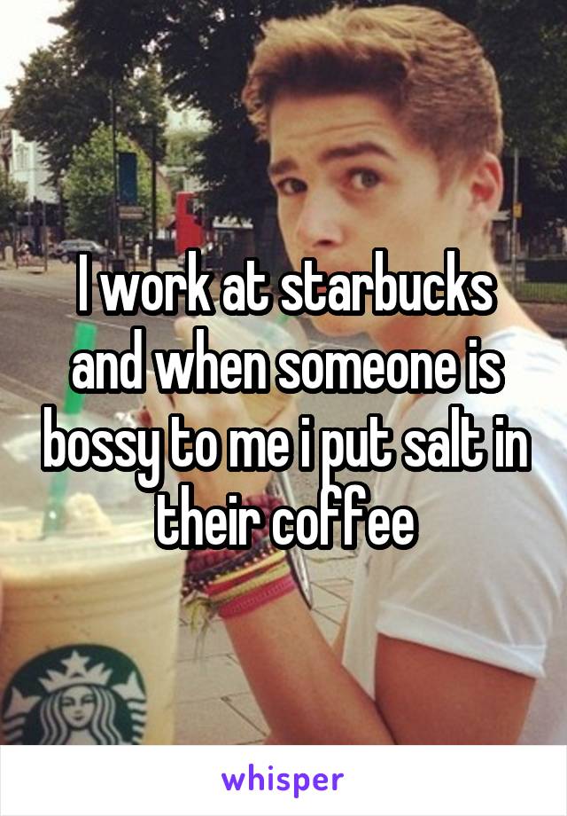 I work at starbucks and when someone is bossy to me i put salt in their coffee