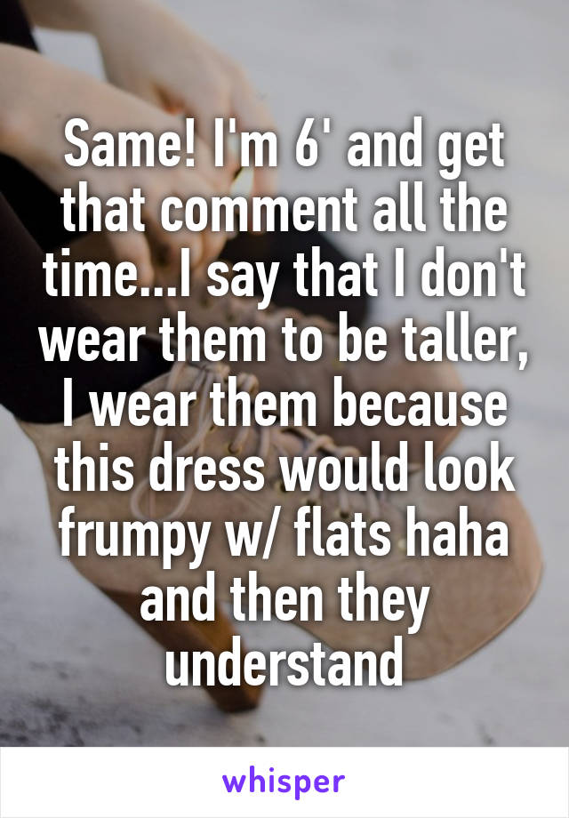 Same! I'm 6' and get that comment all the time...I say that I don't wear them to be taller, I wear them because this dress would look frumpy w/ flats haha and then they understand