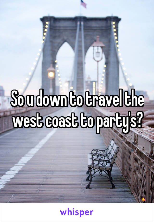 So u down to travel the west coast to party's?
