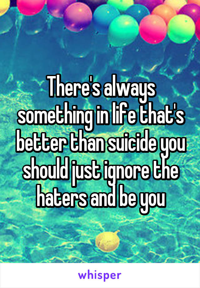 There's always something in life that's better than suicide you should just ignore the haters and be you
