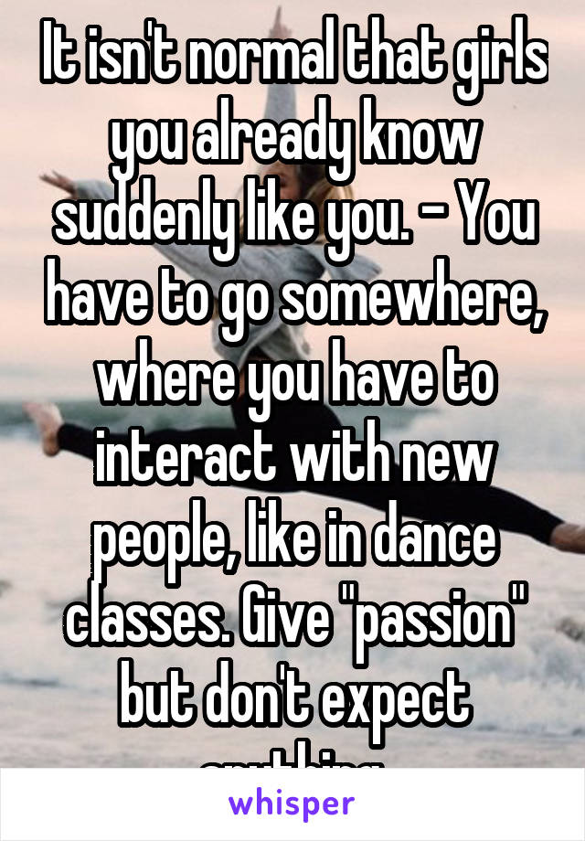 It isn't normal that girls you already know suddenly like you. - You have to go somewhere, where you have to interact with new people, like in dance classes. Give "passion" but don't expect anything.