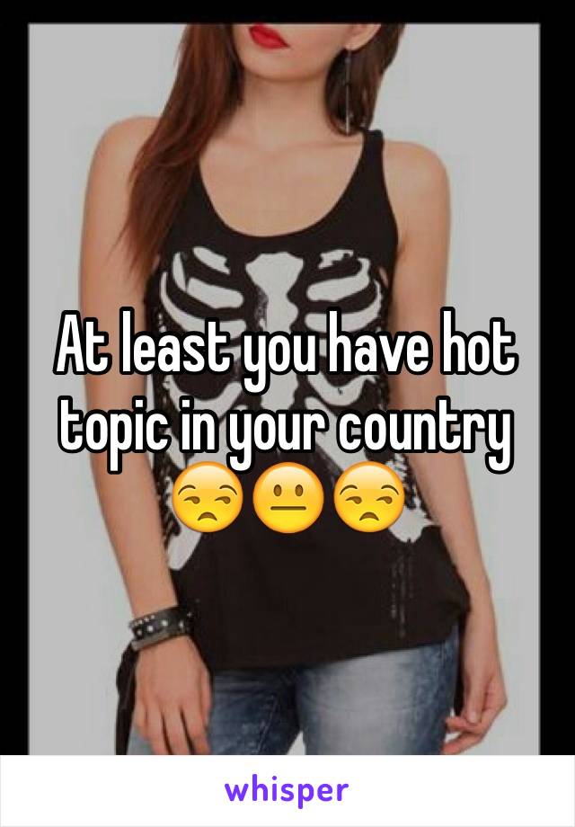 At least you have hot topic in your country
😒😐😒