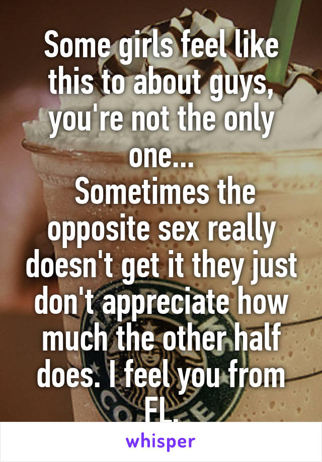 Some girls feel like this to about guys, you're not the only one...
 Sometimes the opposite sex really doesn't get it they just don't appreciate how much the other half does. I feel you from FL.