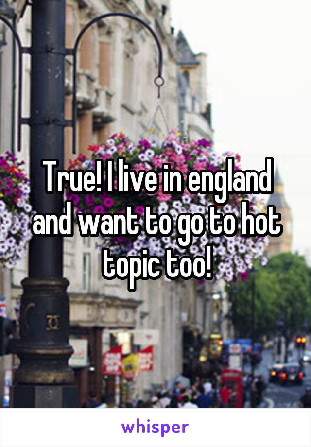 True! I live in england and want to go to hot topic too!