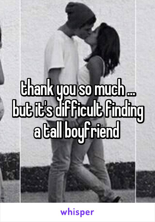 thank you so much ... but it's difficult finding a tall boyfriend 