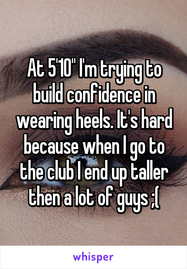 At 5'10" I'm trying to build confidence in wearing heels. It's hard because when I go to the club I end up taller then a lot of guys ;(