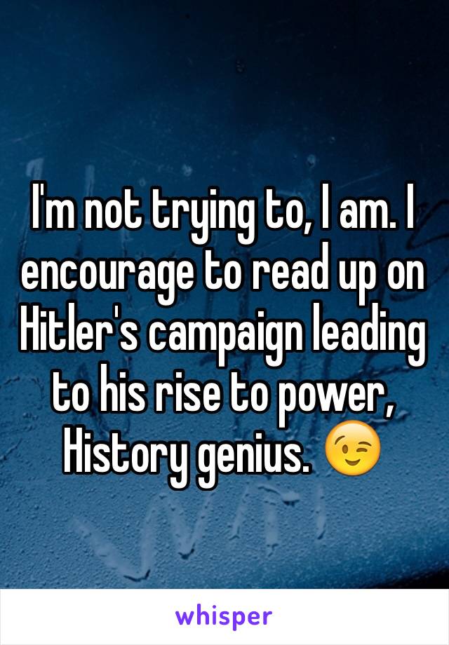 I'm not trying to, I am. I encourage to read up on Hitler's campaign leading to his rise to power, History genius. 😉