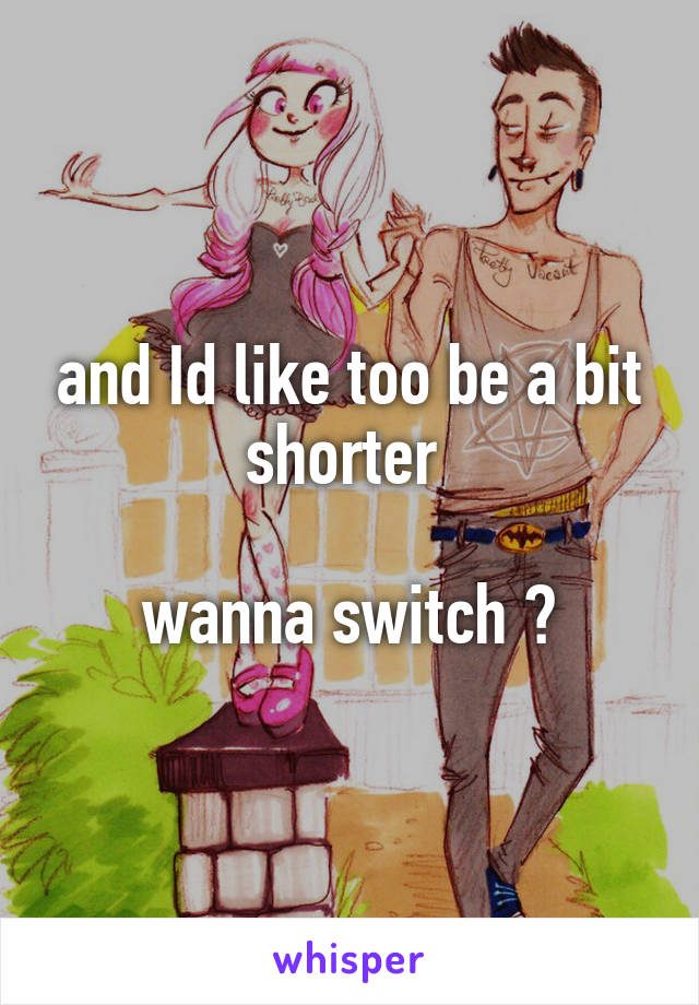 and Id like too be a bit shorter 

wanna switch 🙈