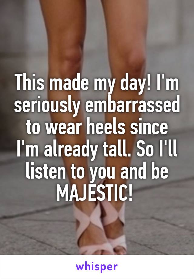 This made my day! I'm seriously embarrassed to wear heels since I'm already tall. So I'll listen to you and be MAJESTIC! 