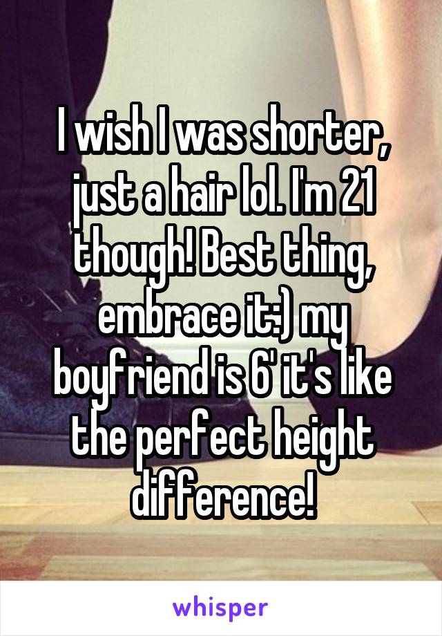 I wish I was shorter, just a hair lol. I'm 21 though! Best thing, embrace it:) my boyfriend is 6' it's like the perfect height difference!