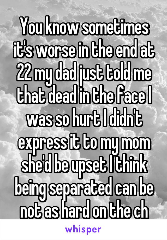 You know sometimes it's worse in the end at 22 my dad just told me that dead in the face I was so hurt I didn't express it to my mom she'd be upset I think being separated can be not as hard on the ch