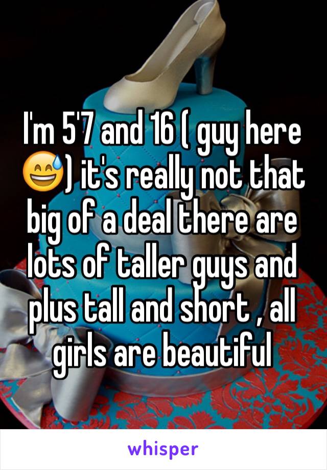 I'm 5'7 and 16 ( guy here 😅) it's really not that big of a deal there are lots of taller guys and plus tall and short , all girls are beautiful 