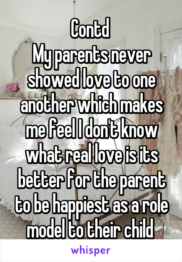 Contd 
My parents never showed love to one another which makes me feel I don't know what real love is its better for the parent to be happiest as a role model to their child 