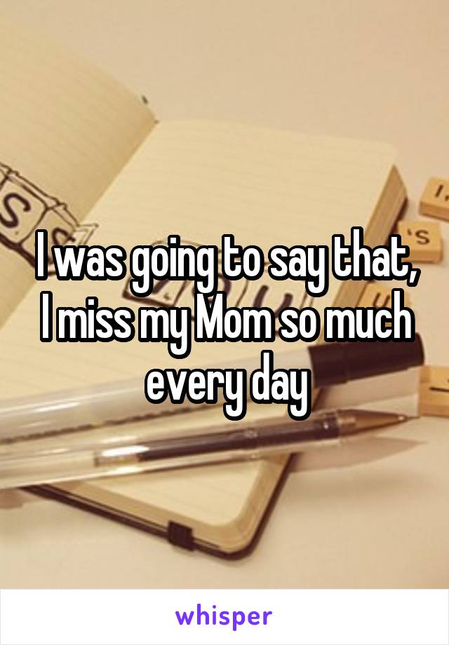I was going to say that, I miss my Mom so much every day