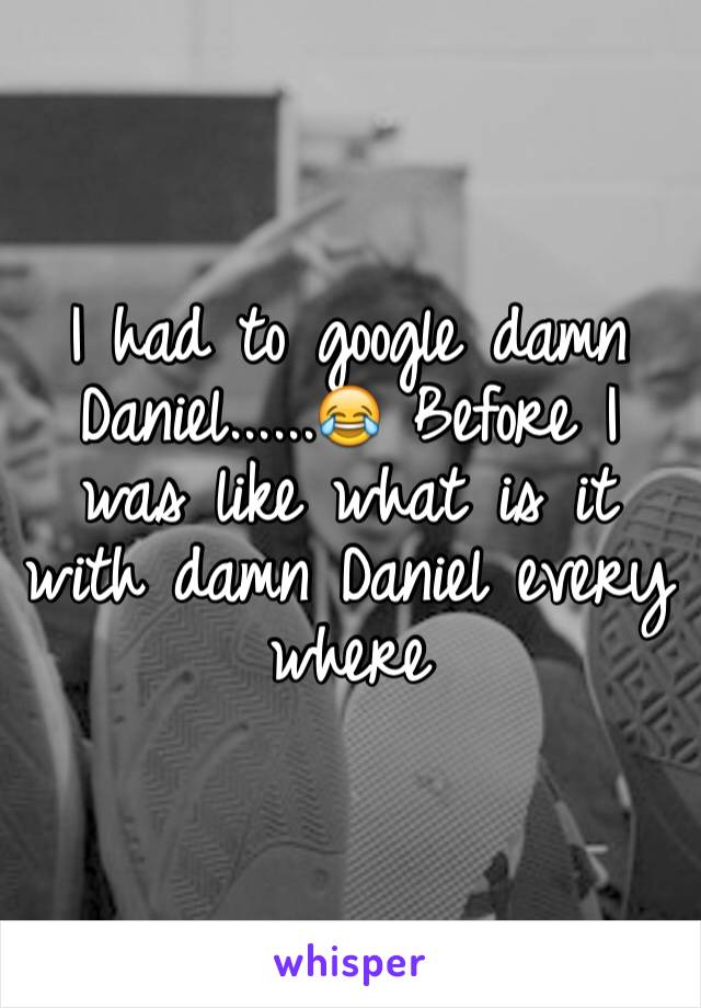 I had to google damn Daniel......😂 Before I was like what is it with damn Daniel every where 