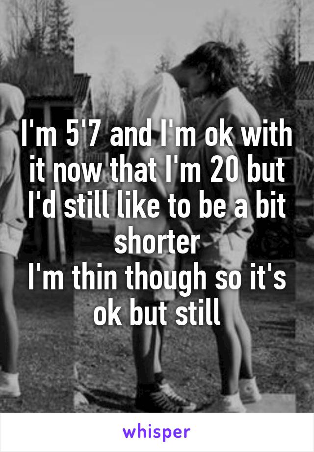 I'm 5'7 and I'm ok with it now that I'm 20 but I'd still like to be a bit shorter
I'm thin though so it's ok but still