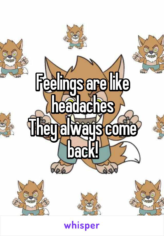 Feelings are like headaches
They always come back!