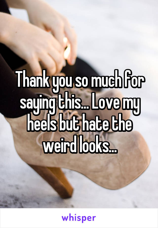 Thank you so much for saying this... Love my heels but hate the weird looks...