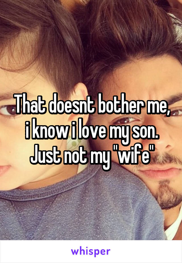 That doesnt bother me, i know i love my son. Just not my "wife"