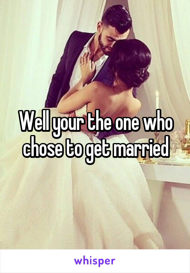 Well your the one who chose to get married