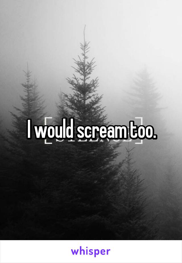 I would scream too.