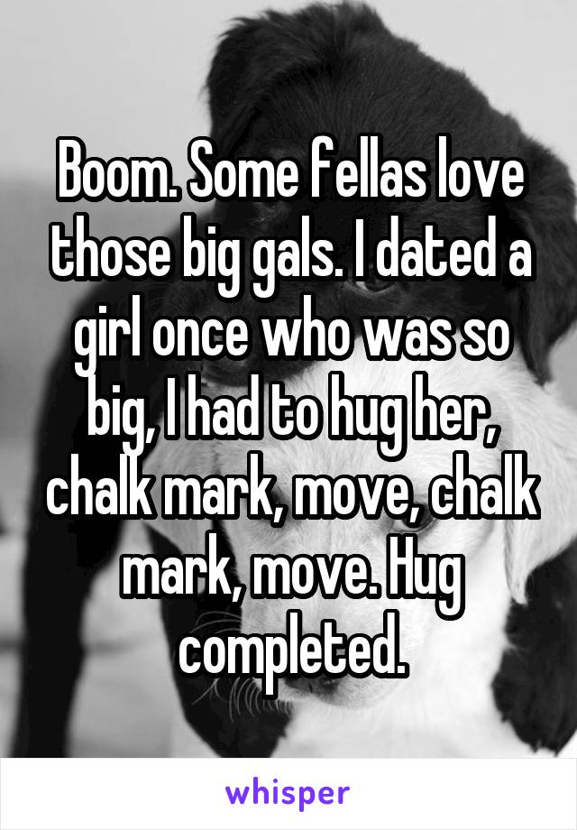 Boom. Some fellas love those big gals. I dated a girl once who was so big, I had to hug her, chalk mark, move, chalk mark, move. Hug completed.