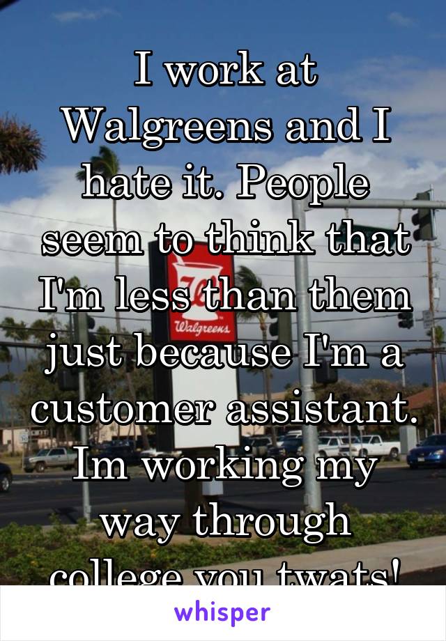 I work at Walgreens and I hate it. People seem to think that I'm less than them just because I'm a customer assistant. Im working my way through college you twats!