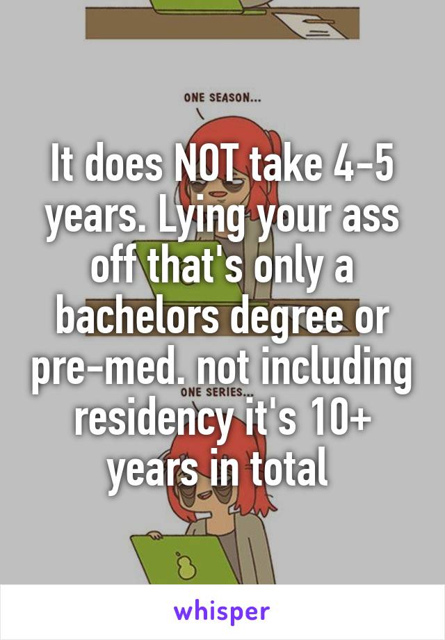 It does NOT take 4-5 years. Lying your ass off that's only a bachelors degree or pre-med. not including residency it's 10+ years in total 