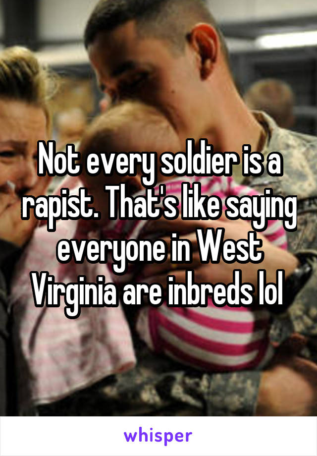 Not every soldier is a rapist. That's like saying everyone in West Virginia are inbreds lol 