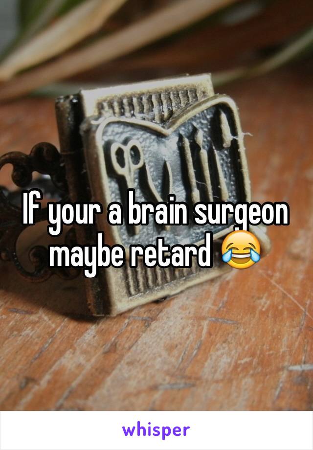 If your a brain surgeon maybe retard 😂