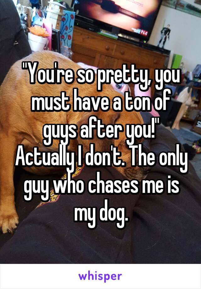 "You're so pretty, you must have a ton of guys after you!" Actually I don't. The only guy who chases me is my dog.