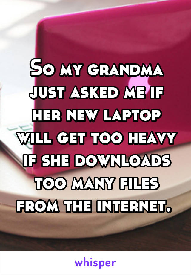 So my grandma just asked me if her new laptop will get too heavy if she downloads too many files from the internet. 