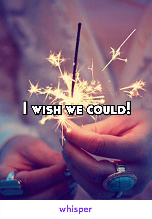 I wish we could!