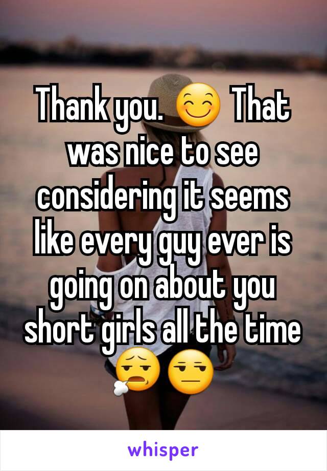 Thank you. 😊 That was nice to see considering it seems like every guy ever is going on about you short girls all the time 😧😒