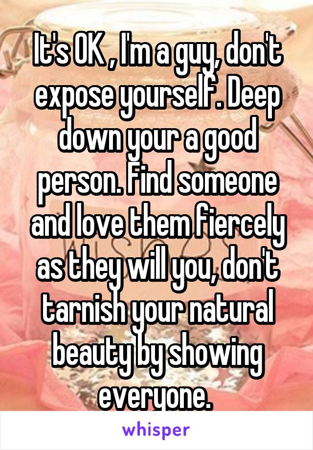 It's OK , I'm a guy, don't expose yourself. Deep down your a good person. Find someone and love them fiercely as they will you, don't tarnish your natural beauty by showing everyone. 