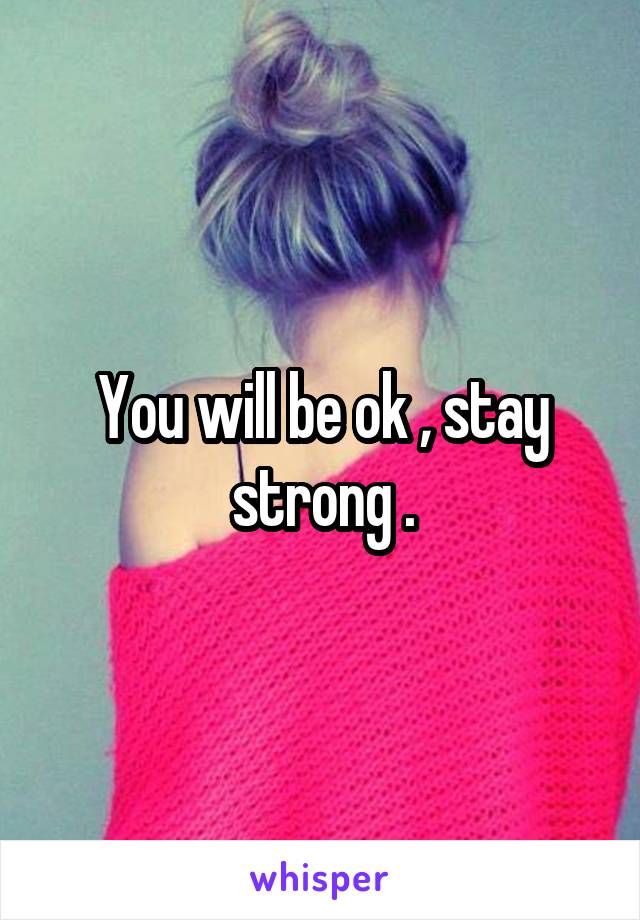 You will be ok , stay strong .