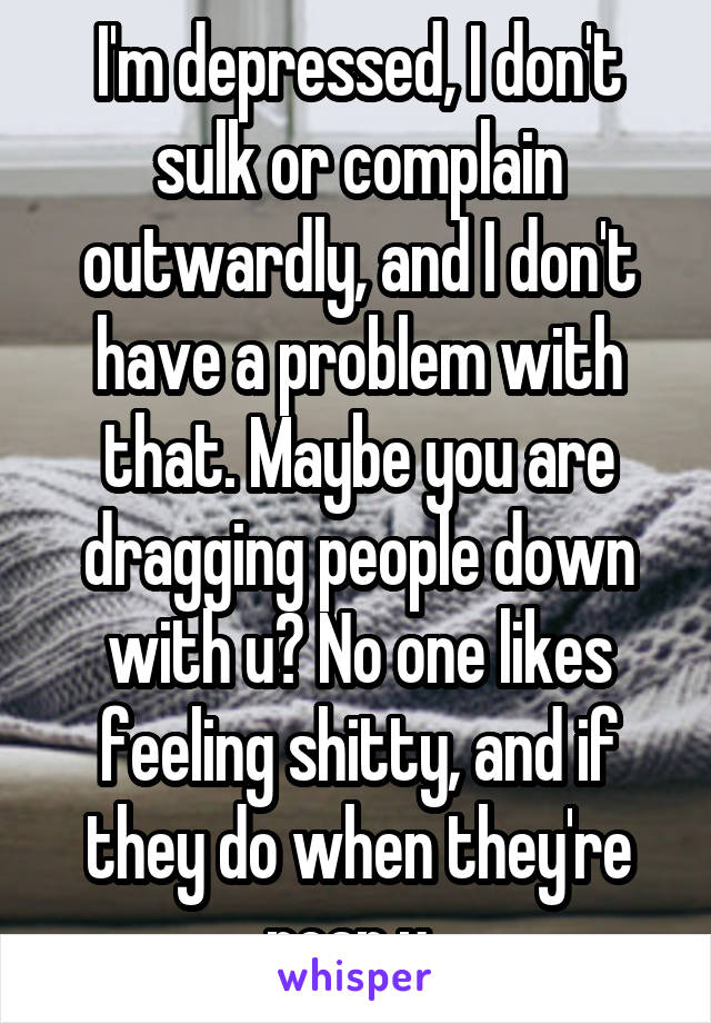 I'm depressed, I don't sulk or complain outwardly, and I don't have a problem with that. Maybe you are dragging people down with u? No one likes feeling shitty, and if they do when they're near u..