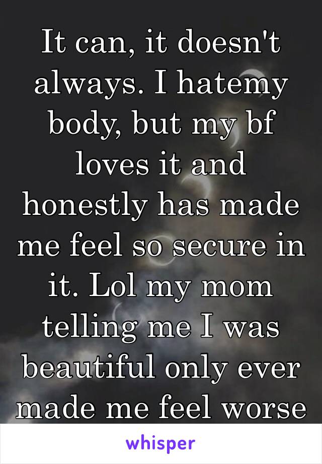 It can, it doesn't always. I hatemy body, but my bf loves it and honestly has made me feel so secure in it. Lol my mom telling me I was beautiful only ever made me feel worse 😶