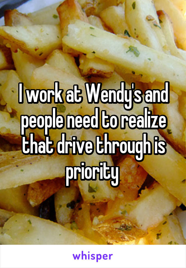 I work at Wendy's and people need to realize that drive through is priority 