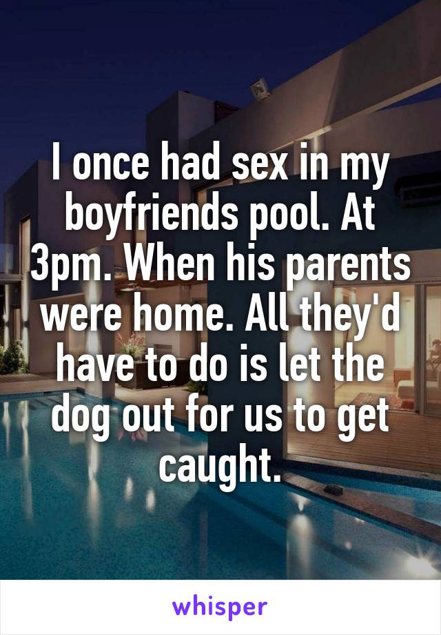 I once had sex in my boyfriends pool. At 3pm. When his parents were home. All they'd have to do is let the dog out for us to get caught.