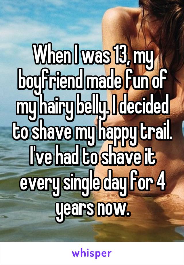When I was 13, my boyfriend made fun of my hairy belly. I decided to shave my happy trail. I've had to shave it every single day for 4 years now.