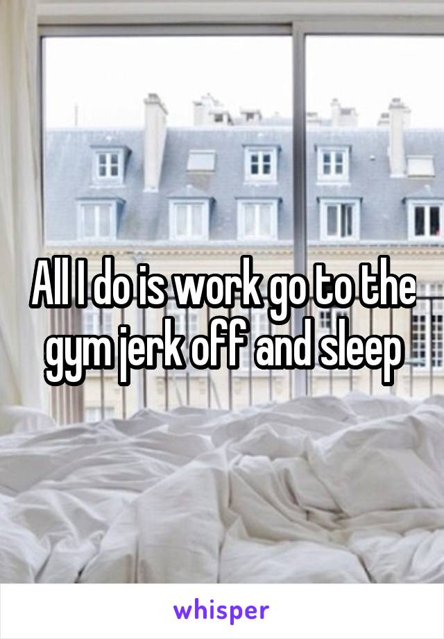 All I do is work go to the gym jerk off and sleep