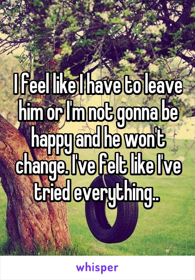 I feel like I have to leave him or I'm not gonna be happy and he won't change. I've felt like I've tried everything.. 