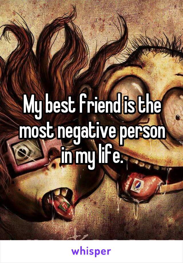 My best friend is the most negative person in my life.