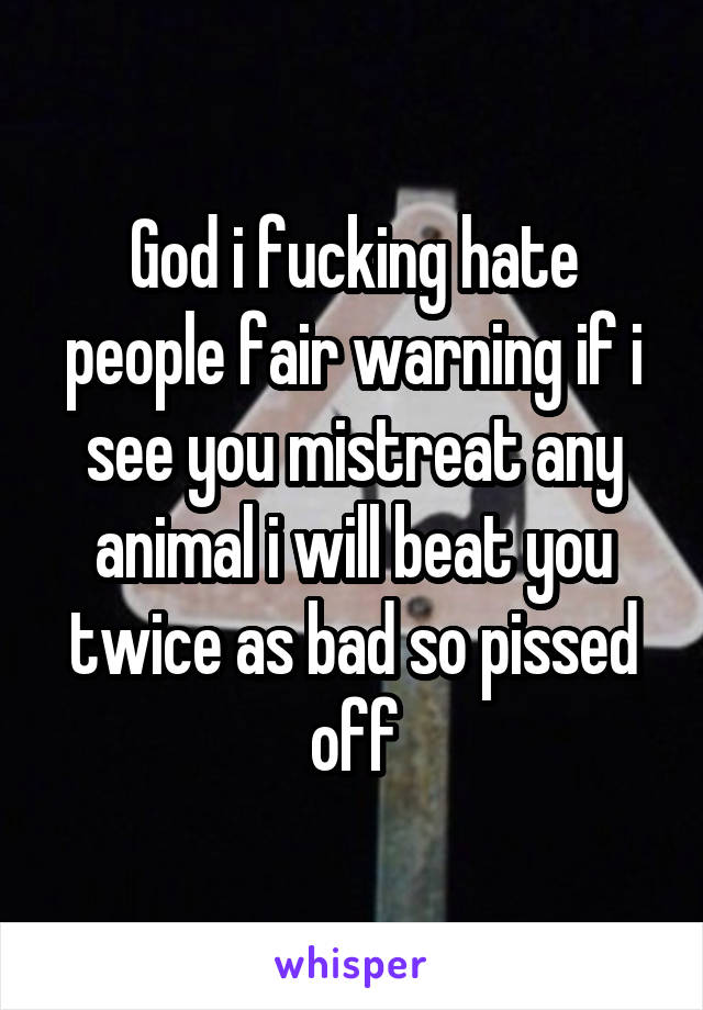 God i fucking hate people fair warning if i see you mistreat any animal i will beat you twice as bad so pissed off